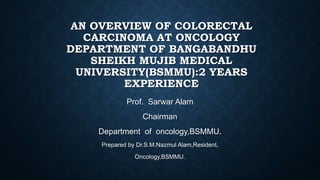 AN OVERVIEW OF COLORECTAL
CARCINOMA AT ONCOLOGY
DEPARTMENT OF BANGABANDHU
SHEIKH MUJIB MEDICAL
UNIVERSITY(BSMMU):2 YEARS
EXPERIENCE
Prof. Sarwar Alam
Chairman
Department of oncology,BSMMU.
Prepared by Dr.S.M.Nazmul Alam,Resident,
Oncology,BSMMU.
 