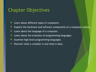 Chapter Objectives
 Learn about different types of computers.
 Explore the hardware and software components of a computer system.
 Learn about the language of a computer.
 Learn about the evolution of programming languages.
 Examine high-level programming languages.
 Discover what a compiler is and what it does.
2
 