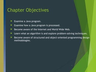 Chapter Objectives
 Examine a Java program.
 Examine how a Java program is processed.
 Become aware of the Internet and World Wide Web.
 Learn what an algorithm is and explore problem-solving techniques.
 Become aware of structured and object-oriented programming design
methodologies.
3
 