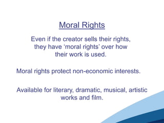 Moral Rights
Even if the creator sells their rights,
they have „moral rights‟ over how
their work is used.
Moral rights protect non-economic interests.
Available for literary, dramatic, musical, artistic
works and film.
 