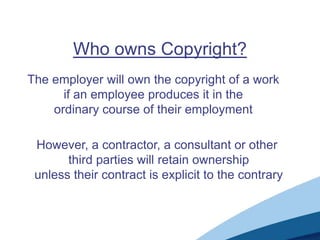 Who owns Copyright?
The employer will own the copyright of a work
if an employee produces it in the
ordinary course of their employment
However, a contractor, a consultant or other
third parties will retain ownership
unless their contract is explicit to the contrary
 