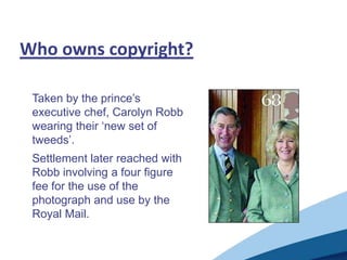 Who owns copyright?
Taken by the prince‟s
executive chef, Carolyn Robb
wearing their „new set of
tweeds‟.
Settlement later reached with
Robb involving a four figure
fee for the use of the
photograph and use by the
Royal Mail.
 