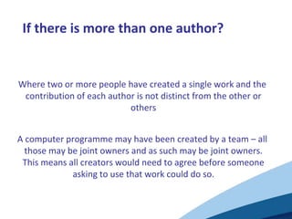 If there is more than one author?
Where two or more people have created a single work and the
contribution of each author is not distinct from the other or
others
A computer programme may have been created by a team – all
those may be joint owners and as such may be joint owners.
This means all creators would need to agree before someone
asking to use that work could do so.
 