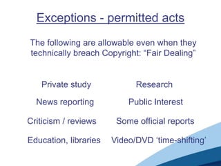 Exceptions - permitted acts
The following are allowable even when they
technically breach Copyright: “Fair Dealing”
Private study Research
News reporting Public Interest
Criticism / reviews Some official reports
Education, libraries Video/DVD „time-shifting‟
 