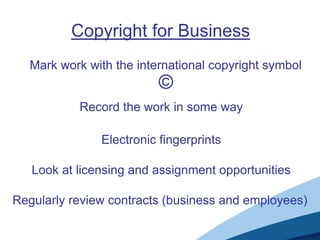 Copyright for Business
Mark work with the international copyright symbol
©
Electronic fingerprints
Look at licensing and assignment opportunities
Regularly review contracts (business and employees)
Record the work in some way
 