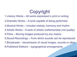 1.Literary Works – All works expressed in print or writing
2.Dramatic Works – A work capable of being performed
3.Musical Works – includes melody, harmony and rhythm
4.Artistic Works – A work of artistic craftsmanship (not quality)
Copyright
5.Films – Moving images produced by any means
6.Sound Recordings – From which sounds can be reproduced
8.Published Editions – typographical arrangements
7.Broadcasts – transmission of visual images, sounds or other
 