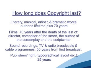 How long does Copyright last?
Literary, musical, artistic & dramatic works:
author‟s lifetime plus 70 years
Sound recordings, TV & radio broadcasts &
cable programmes: 50 years from first broadcast
Publishers‟ right (typographical layout etc.):
25 years
Films: 70 years after the death of the last of:
director, composer of the score, the author of
the screenplay and the scriptwriter
 