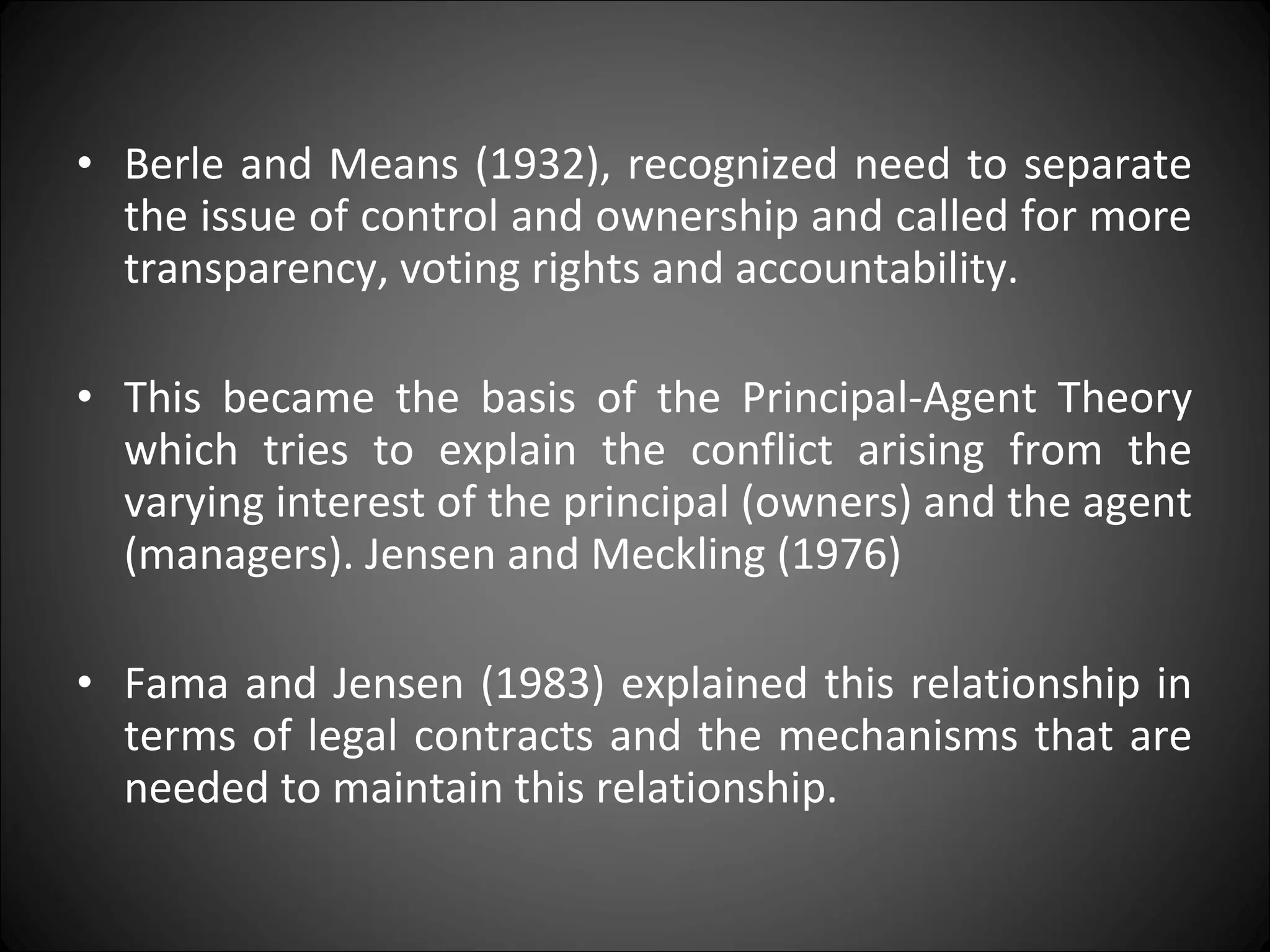 • Berle and Means (1932), recognized need to separate
the issue of control and ownership and called for more
transparency, voting rights and accountability.
• This became the basis of the Principal-Agent Theory
which tries to explain the conflict arising from the
varying interest of the principal (owners) and the agent
(managers). Jensen and Meckling (1976)
• Fama and Jensen (1983) explained this relationship in
terms of legal contracts and the mechanisms that are
needed to maintain this relationship.
 