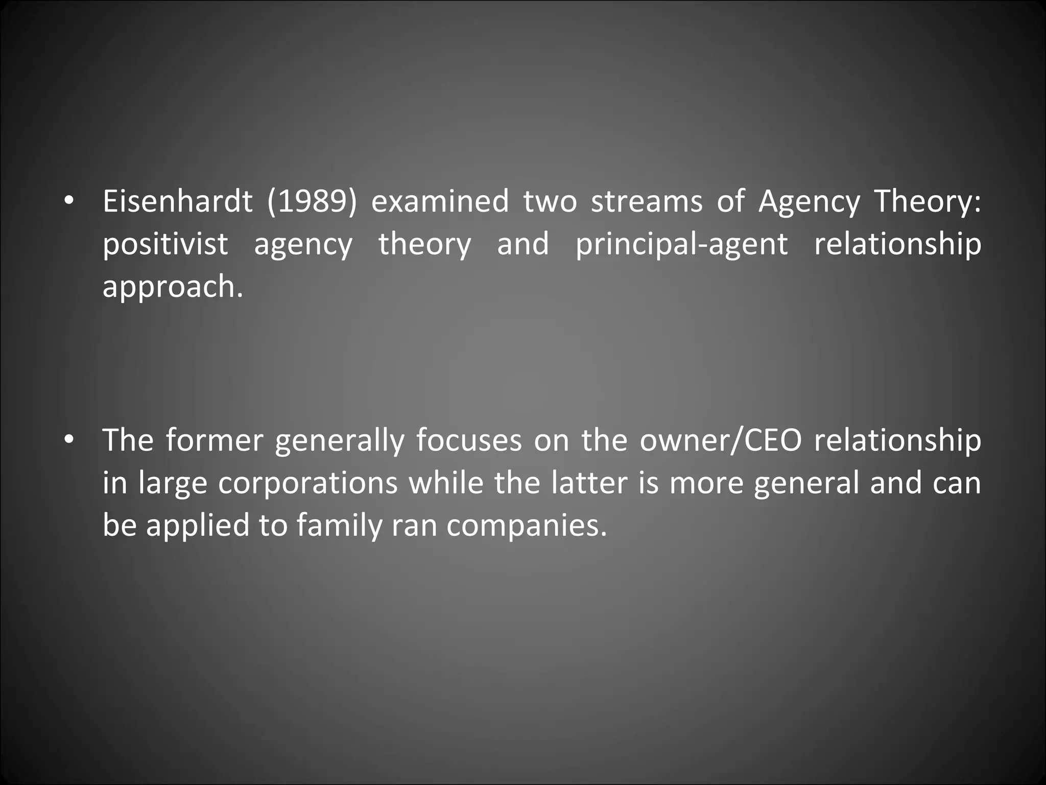 • Eisenhardt (1989) examined two streams of Agency Theory:
positivist agency theory and principal-agent relationship
approach.
• The former generally focuses on the owner/CEO relationship
in large corporations while the latter is more general and can
be applied to family ran companies.
 