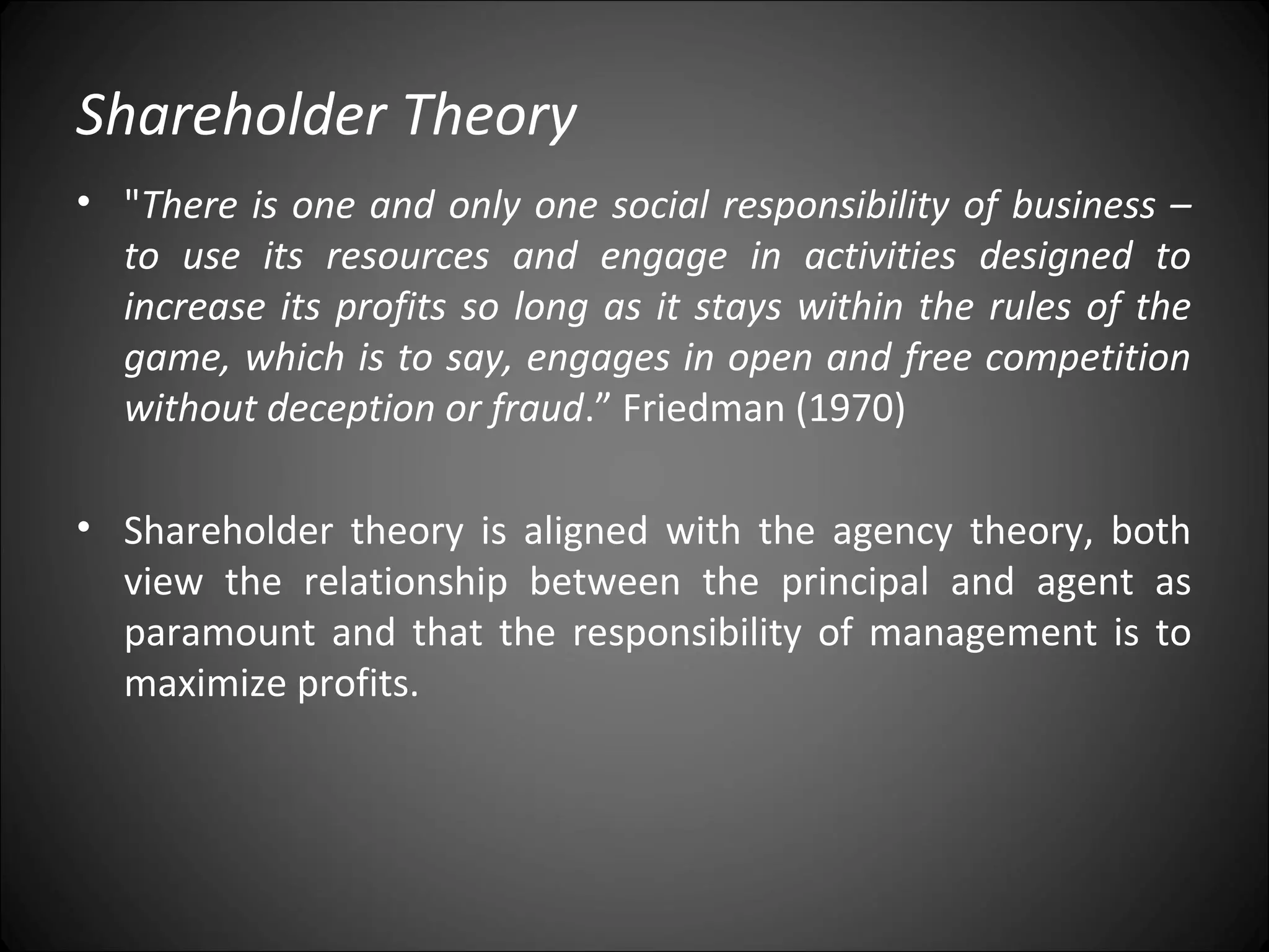 Shareholder Theory
• "There is one and only one social responsibility of business –
to use its resources and engage in activities designed to
increase its profits so long as it stays within the rules of the
game, which is to say, engages in open and free competition
without deception or fraud.” Friedman (1970)
• Shareholder theory is aligned with the agency theory, both
view the relationship between the principal and agent as
paramount and that the responsibility of management is to
maximize profits.
 