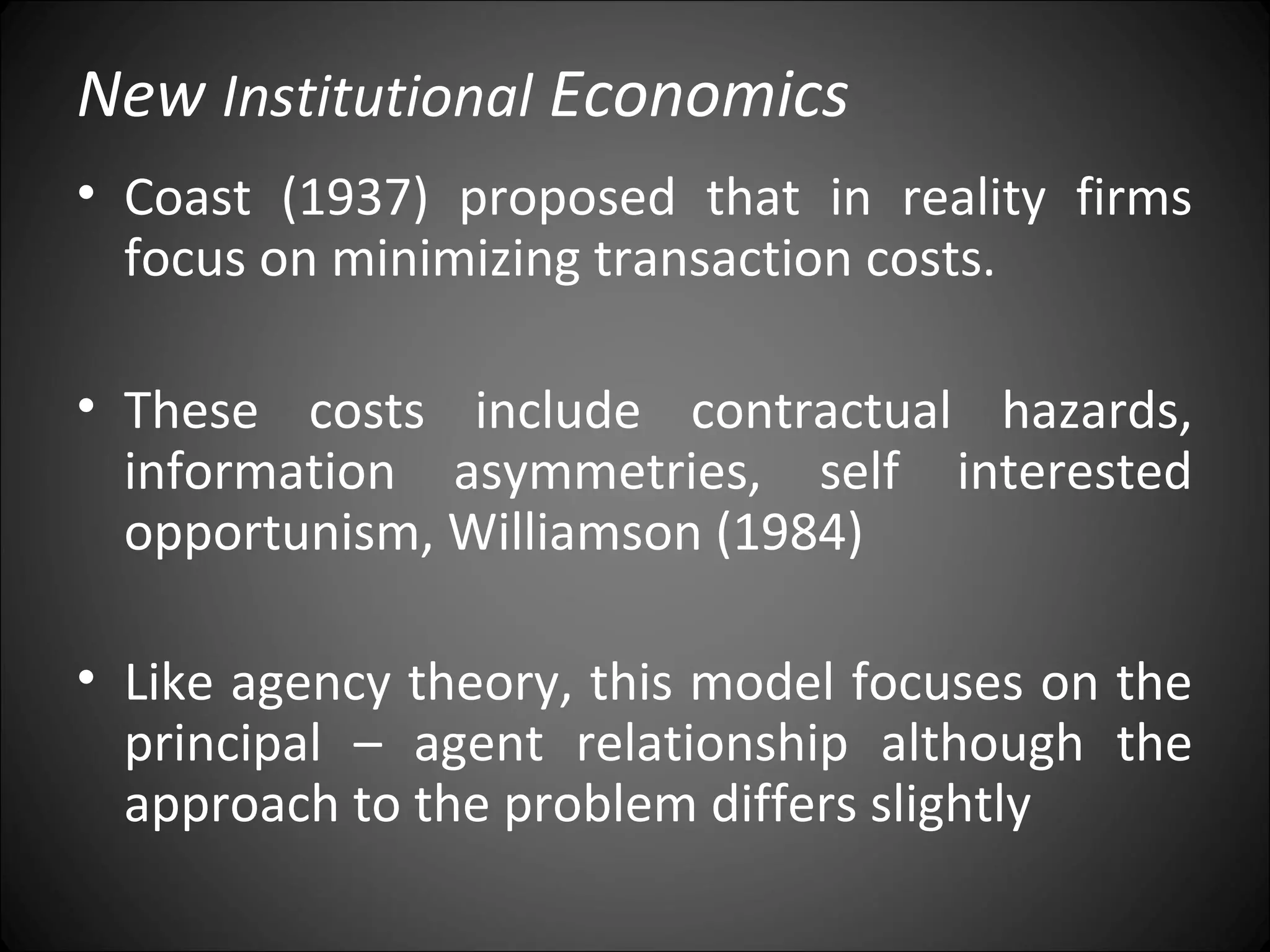 New Institutional Economics
• Coast (1937) proposed that in reality firms
focus on minimizing transaction costs.
• These costs include contractual hazards,
information asymmetries, self interested
opportunism, Williamson (1984)
• Like agency theory, this model focuses on the
principal – agent relationship although the
approach to the problem differs slightly
 