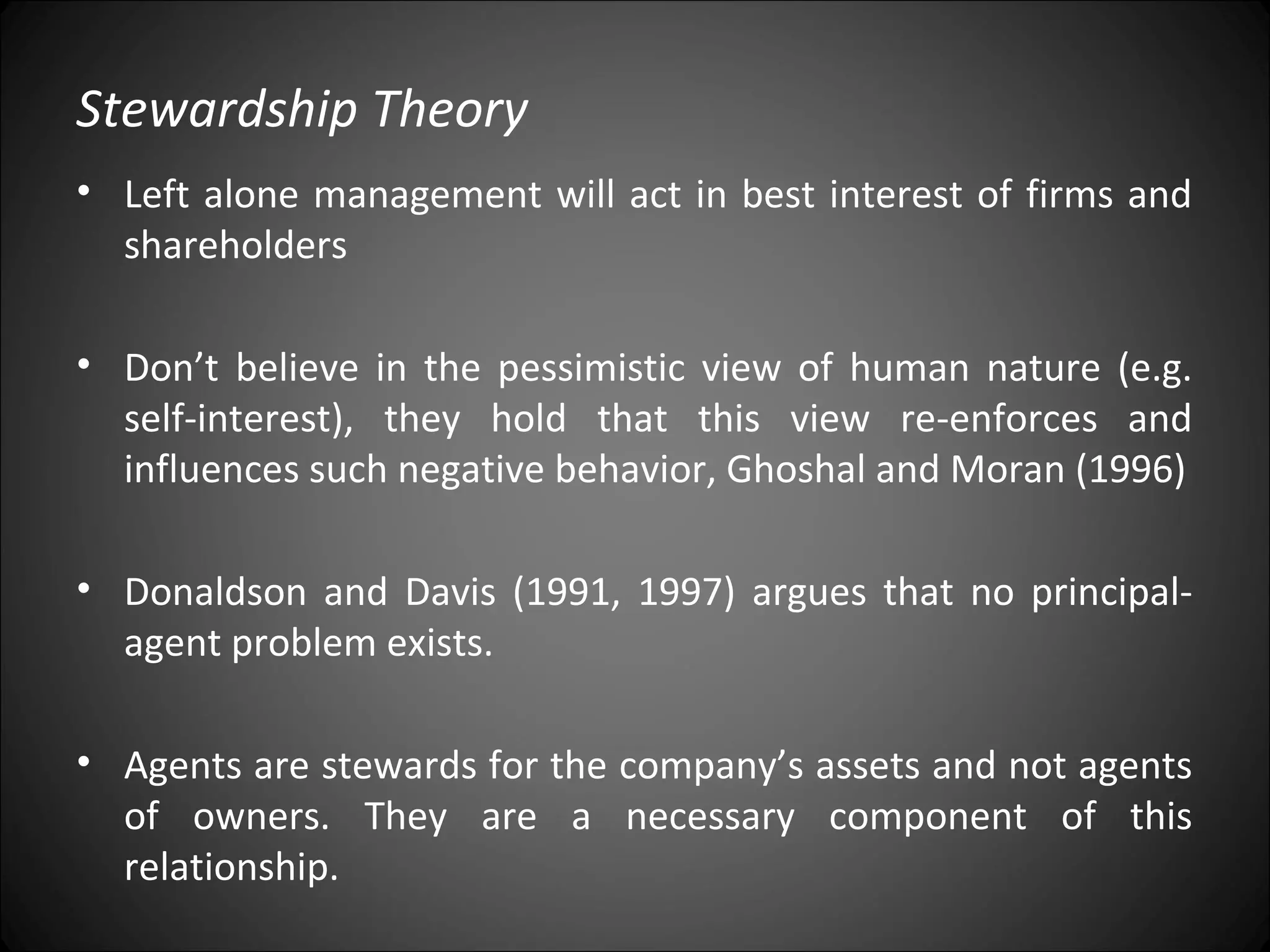 Stewardship Theory
• Left alone management will act in best interest of firms and
shareholders
• Don’t believe in the pessimistic view of human nature (e.g.
self-interest), they hold that this view re-enforces and
influences such negative behavior, Ghoshal and Moran (1996)
• Donaldson and Davis (1991, 1997) argues that no principal-
agent problem exists.
• Agents are stewards for the company’s assets and not agents
of owners. They are a necessary component of this
relationship.
 