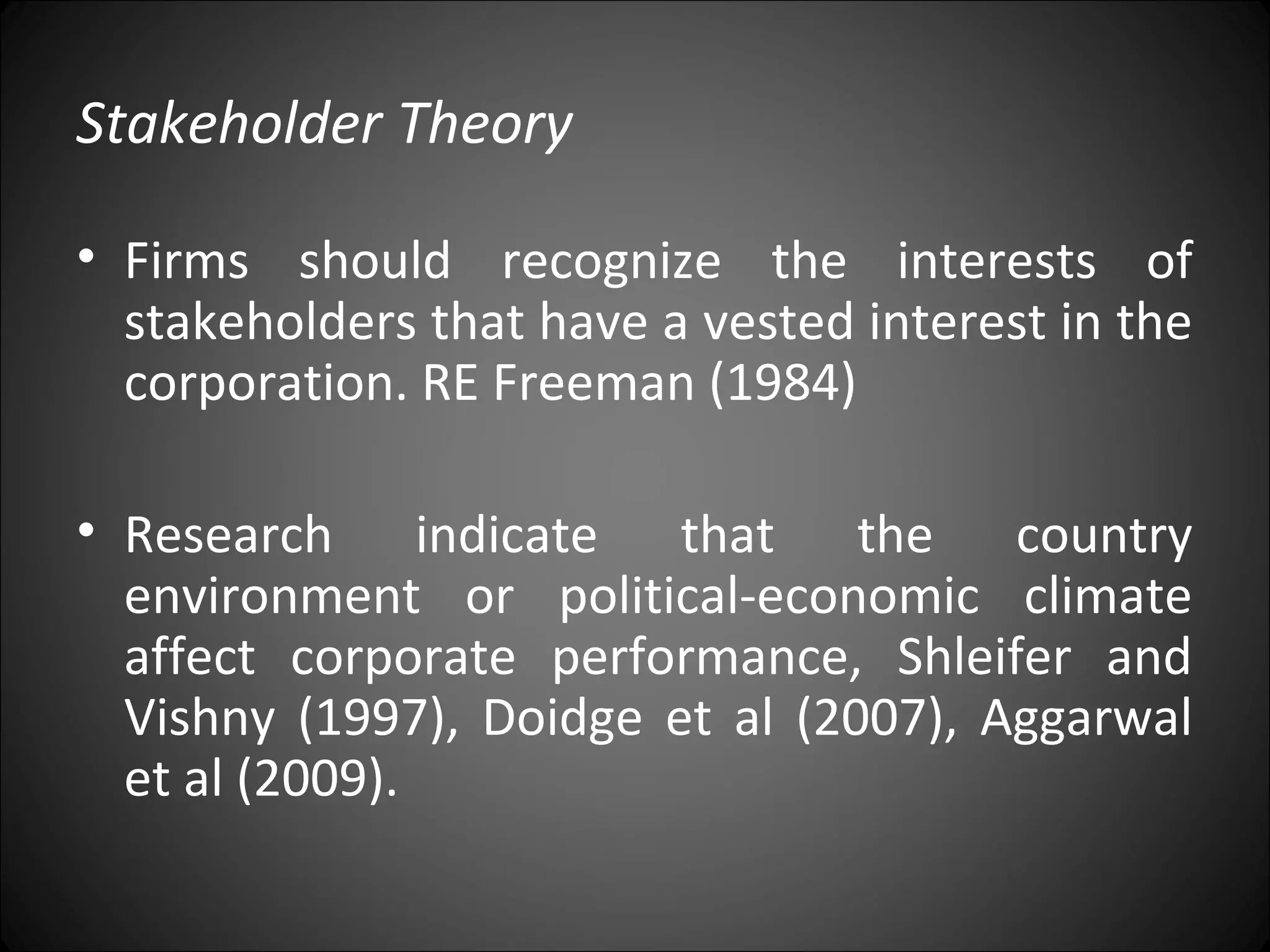 Stakeholder Theory
• Firms should recognize the interests of
stakeholders that have a vested interest in the
corporation. RE Freeman (1984)
• Research indicate that the country
environment or political-economic climate
affect corporate performance, Shleifer and
Vishny (1997), Doidge et al (2007), Aggarwal
et al (2009).
 