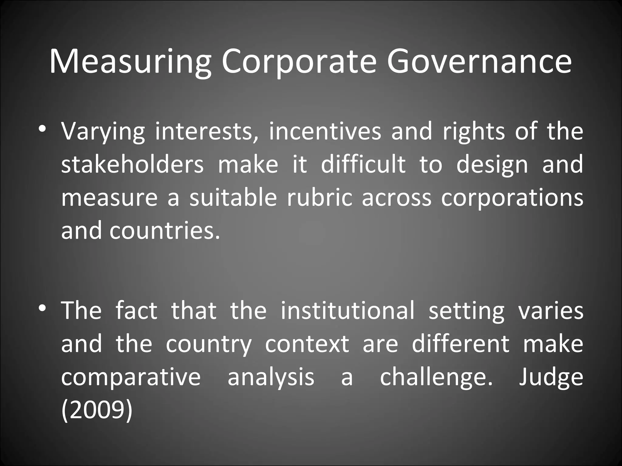 Measuring Corporate Governance
• Varying interests, incentives and rights of the
stakeholders make it difficult to design and
measure a suitable rubric across corporations
and countries.
• The fact that the institutional setting varies
and the country context are different make
comparative analysis a challenge. Judge
(2009)
 