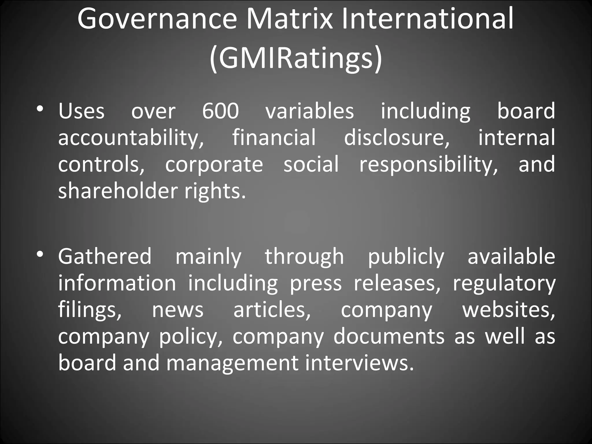 Governance Matrix International
(GMIRatings)
• Uses over 600 variables including board
accountability, financial disclosure, internal
controls, corporate social responsibility, and
shareholder rights.
• Gathered mainly through publicly available
information including press releases, regulatory
filings, news articles, company websites,
company policy, company documents as well as
board and management interviews.
 