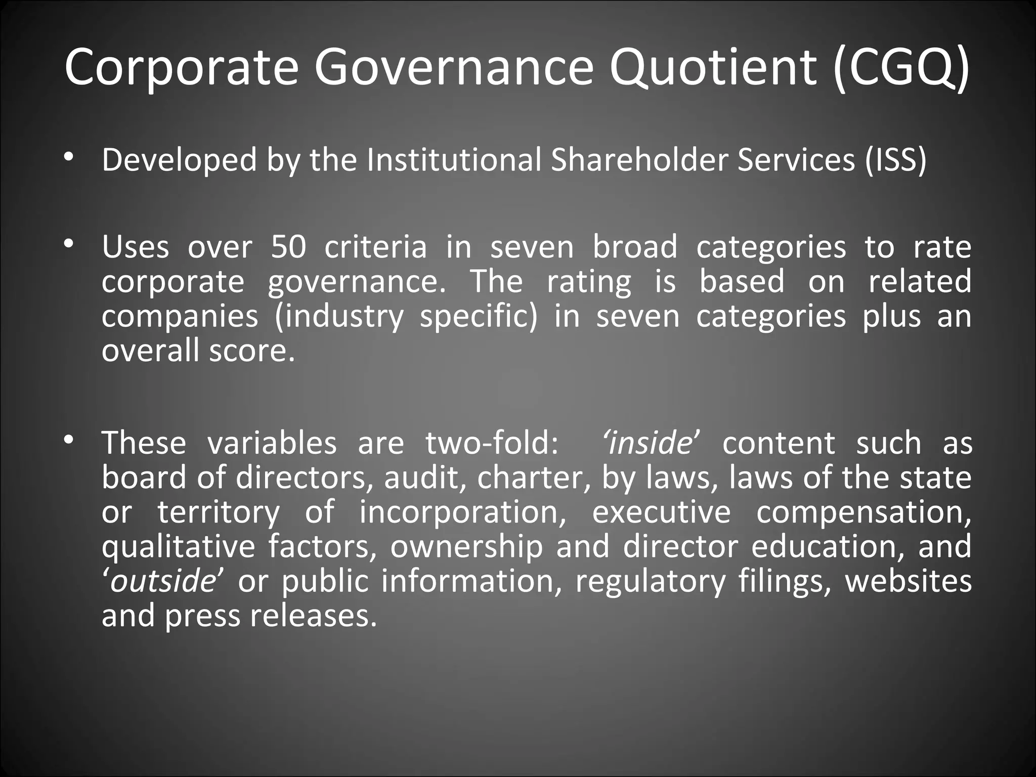 Corporate Governance Quotient (CGQ)
• Developed by the Institutional Shareholder Services (ISS)
• Uses over 50 criteria in seven broad categories to rate
corporate governance. The rating is based on related
companies (industry specific) in seven categories plus an
overall score.
• These variables are two-fold: ‘inside’ content such as
board of directors, audit, charter, by laws, laws of the state
or territory of incorporation, executive compensation,
qualitative factors, ownership and director education, and
‘outside’ or public information, regulatory filings, websites
and press releases.
 