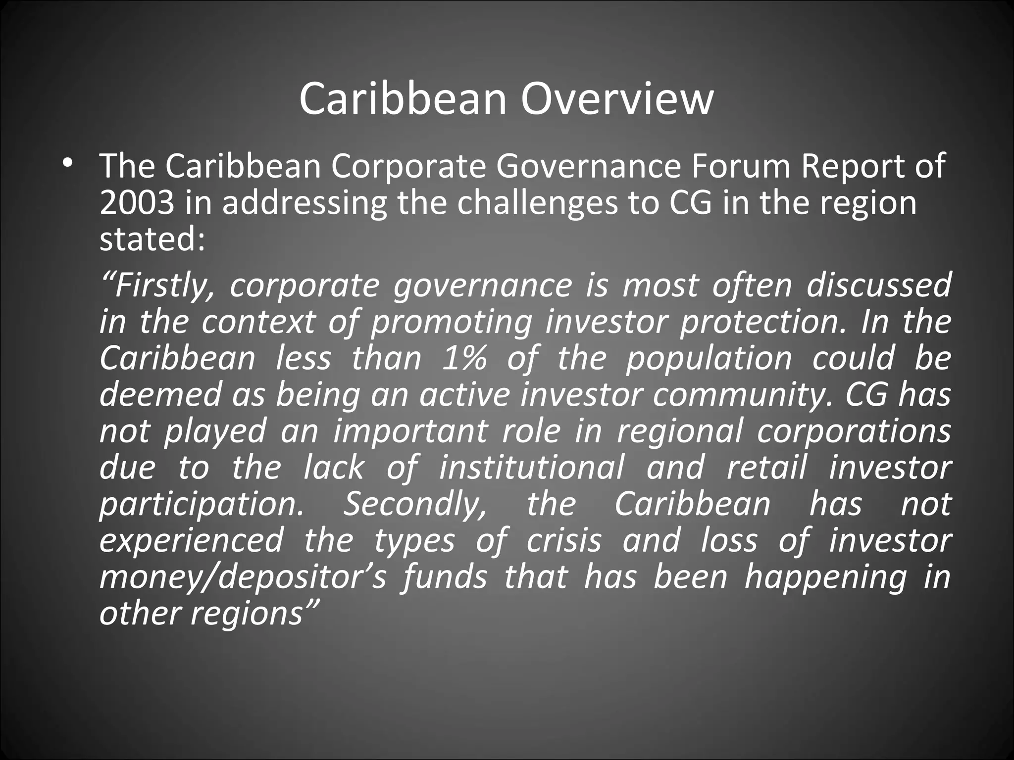 Caribbean Overview
• The Caribbean Corporate Governance Forum Report of
2003 in addressing the challenges to CG in the region
stated:
“Firstly, corporate governance is most often discussed
in the context of promoting investor protection. In the
Caribbean less than 1% of the population could be
deemed as being an active investor community. CG has
not played an important role in regional corporations
due to the lack of institutional and retail investor
participation. Secondly, the Caribbean has not
experienced the types of crisis and loss of investor
money/depositor’s funds that has been happening in
other regions”
 