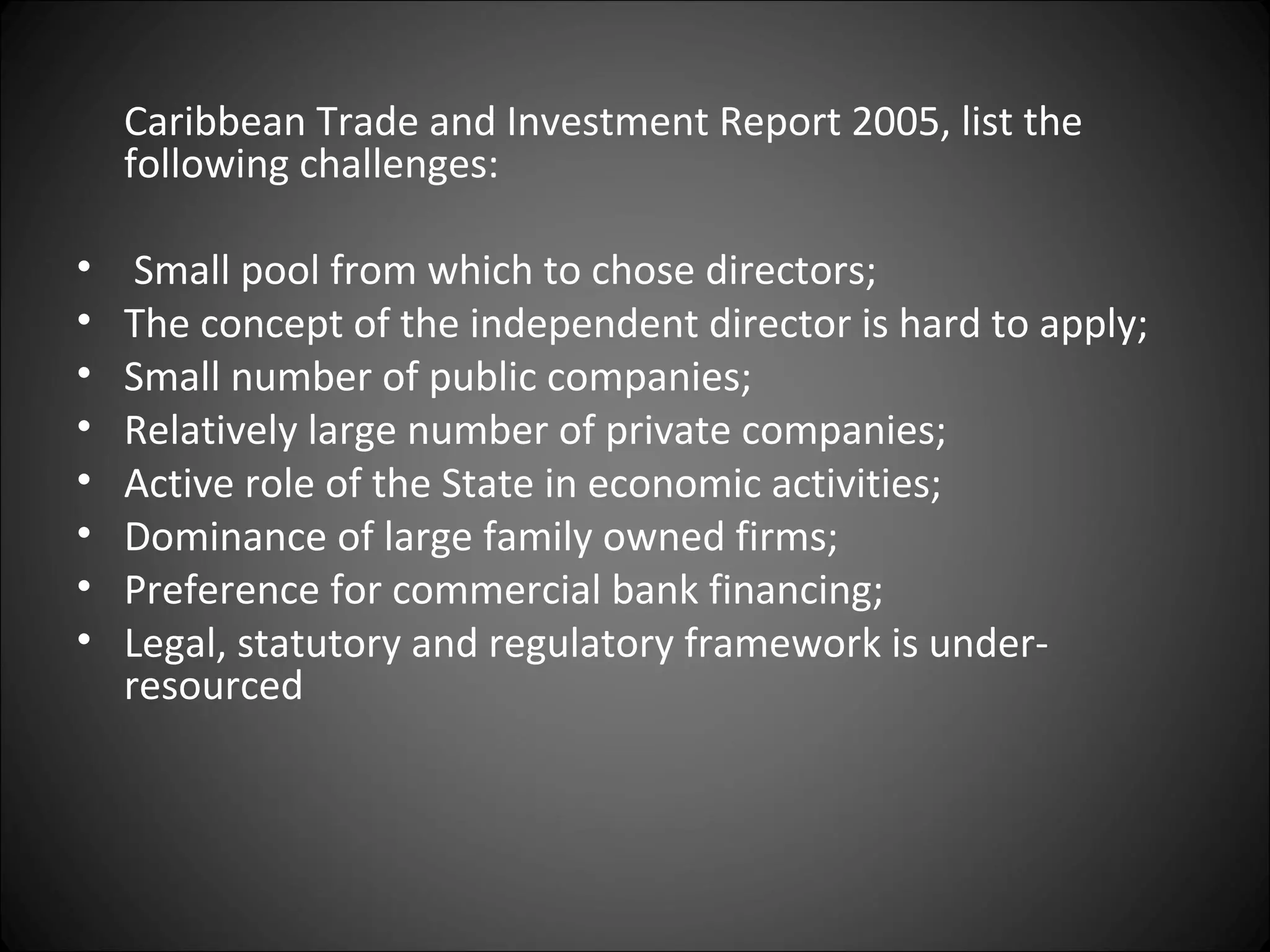 Caribbean Trade and Investment Report 2005, list the
following challenges:
• Small pool from which to chose directors;
• The concept of the independent director is hard to apply;
• Small number of public companies;
• Relatively large number of private companies;
• Active role of the State in economic activities;
• Dominance of large family owned firms;
• Preference for commercial bank financing;
• Legal, statutory and regulatory framework is under-
resourced
 
