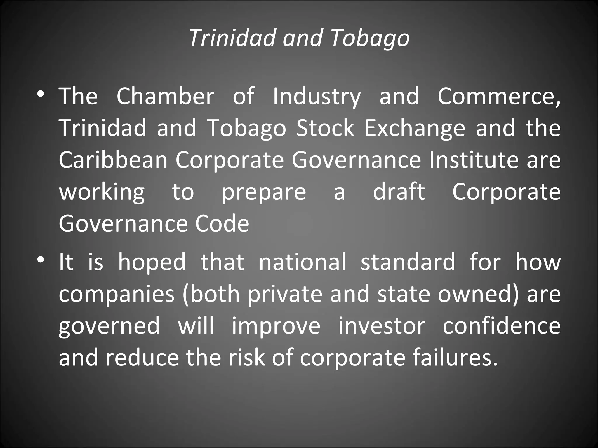 Trinidad and Tobago
• The Chamber of Industry and Commerce,
Trinidad and Tobago Stock Exchange and the
Caribbean Corporate Governance Institute are
working to prepare a draft Corporate
Governance Code
• It is hoped that national standard for how
companies (both private and state owned) are
governed will improve investor confidence
and reduce the risk of corporate failures.
 