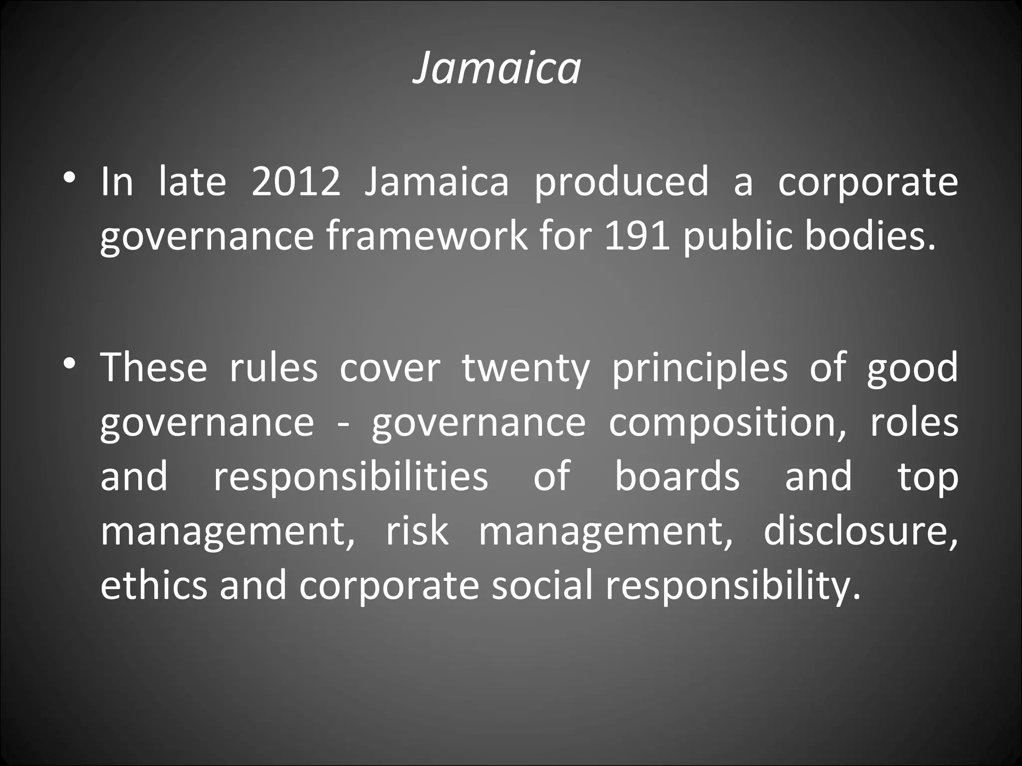 Jamaica
• In late 2012 Jamaica produced a corporate
governance framework for 191 public bodies.
• These rules cover twenty principles of good
governance - governance composition, roles
and responsibilities of boards and top
management, risk management, disclosure,
ethics and corporate social responsibility.
 
