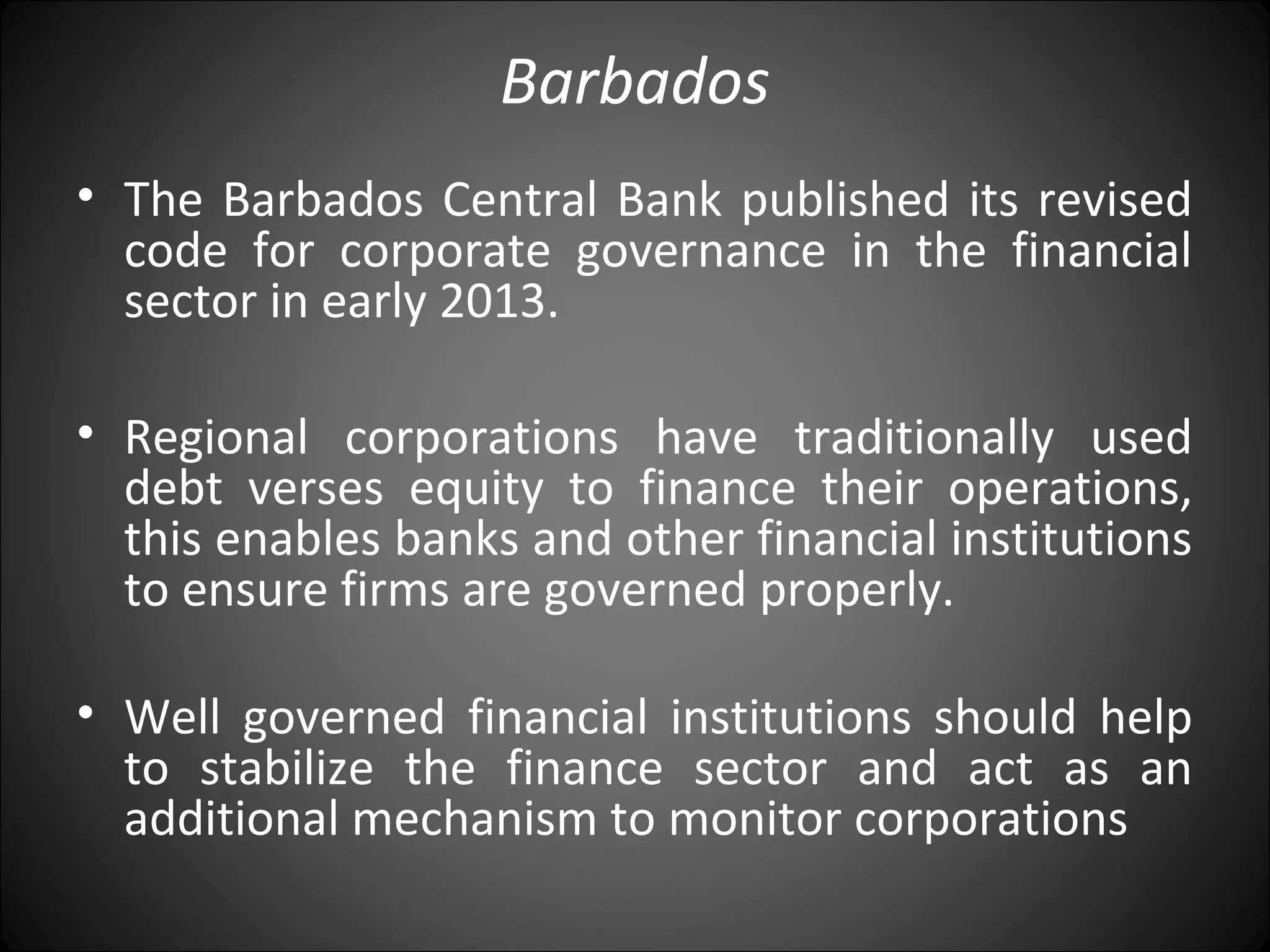 Barbados
• The Barbados Central Bank published its revised
code for corporate governance in the financial
sector in early 2013.
• Regional corporations have traditionally used
debt verses equity to finance their operations,
this enables banks and other financial institutions
to ensure firms are governed properly.
• Well governed financial institutions should help
to stabilize the finance sector and act as an
additional mechanism to monitor corporations
 