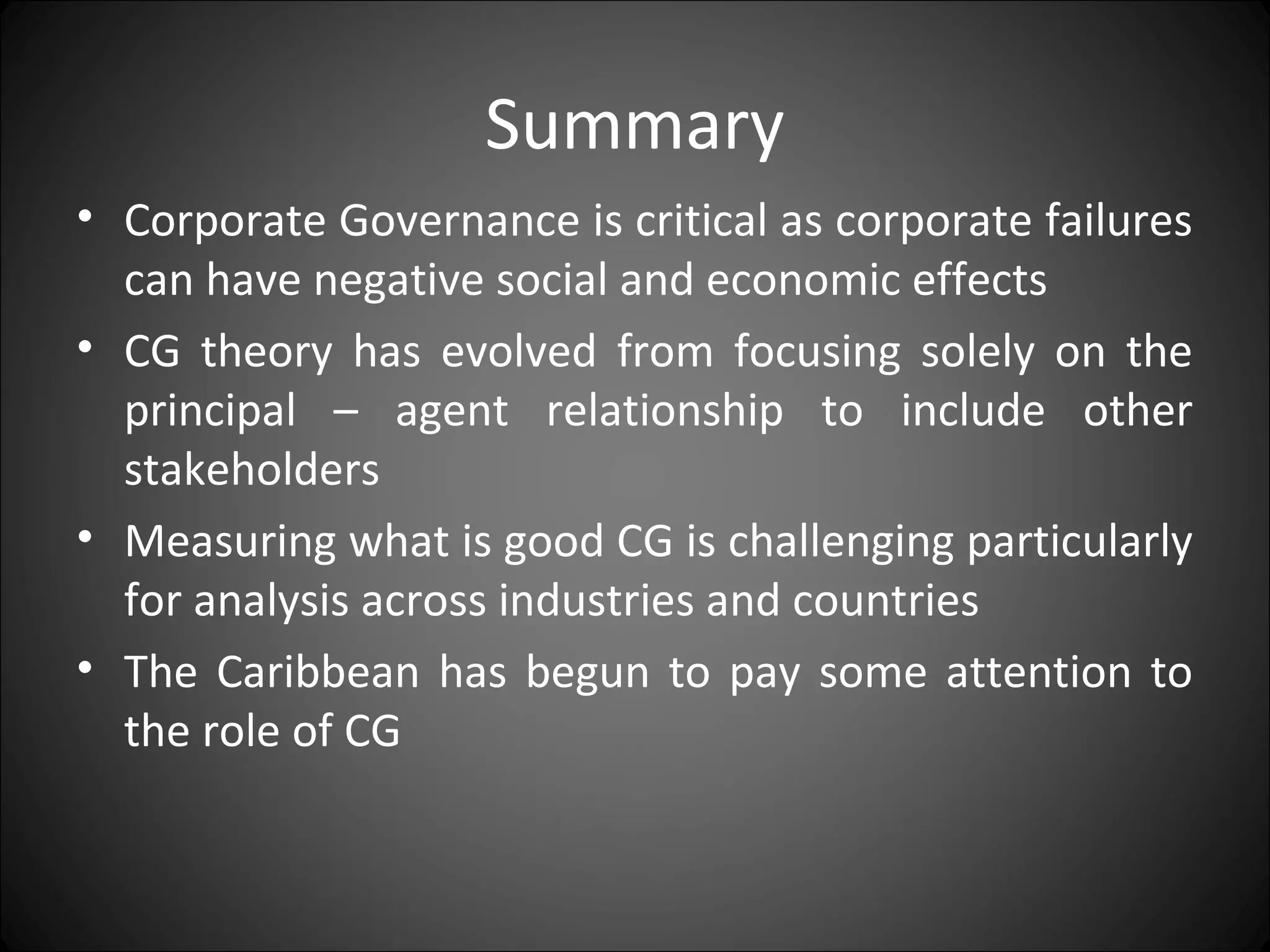 Summary
• Corporate Governance is critical as corporate failures
can have negative social and economic effects
• CG theory has evolved from focusing solely on the
principal – agent relationship to include other
stakeholders
• Measuring what is good CG is challenging particularly
for analysis across industries and countries
• The Caribbean has begun to pay some attention to
the role of CG
 