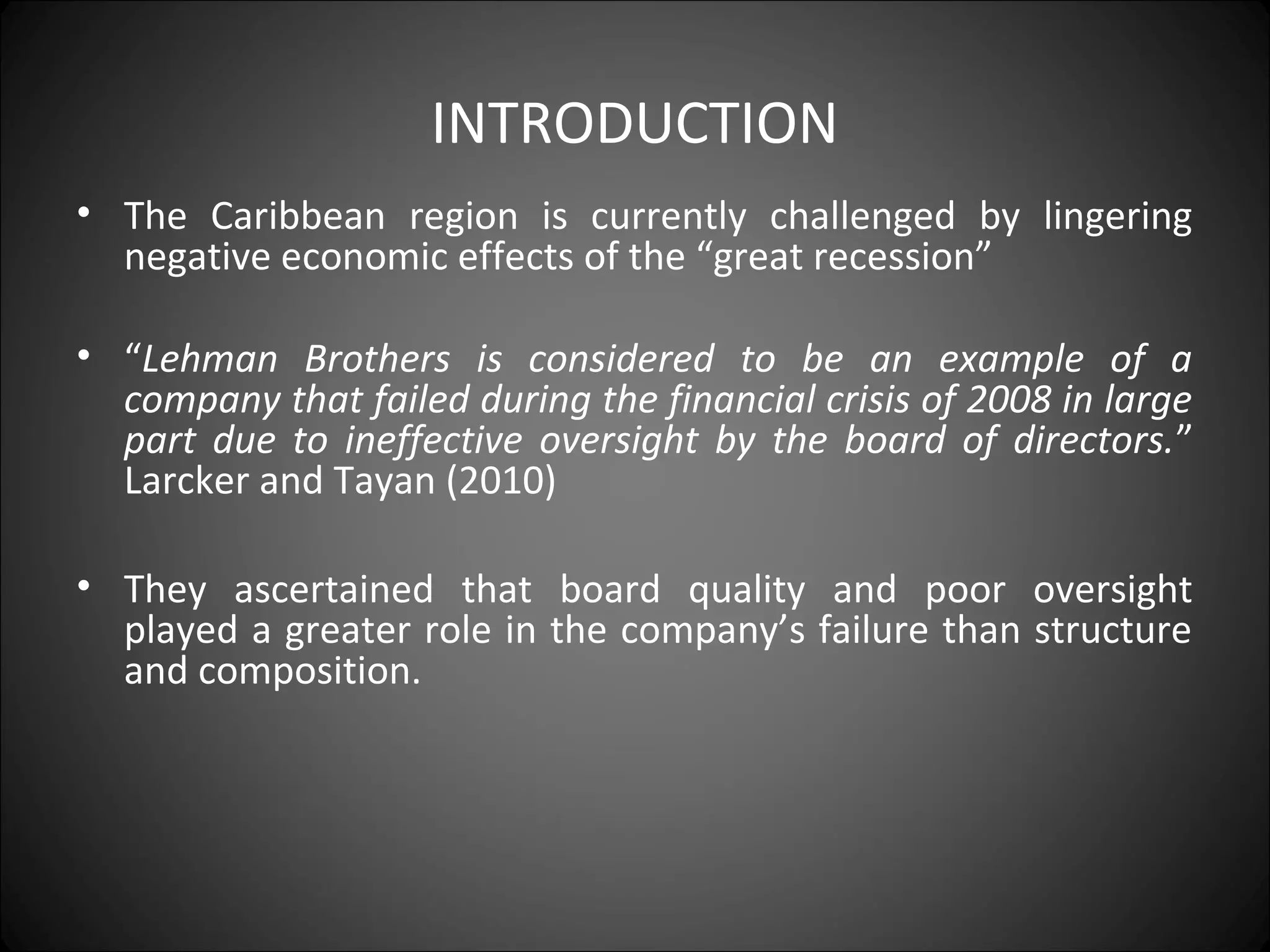 INTRODUCTION
• The Caribbean region is currently challenged by lingering
negative economic effects of the “great recession”
• “Lehman Brothers is considered to be an example of a
company that failed during the financial crisis of 2008 in large
part due to ineffective oversight by the board of directors.”
Larcker and Tayan (2010)
• They ascertained that board quality and poor oversight
played a greater role in the company’s failure than structure
and composition.
 