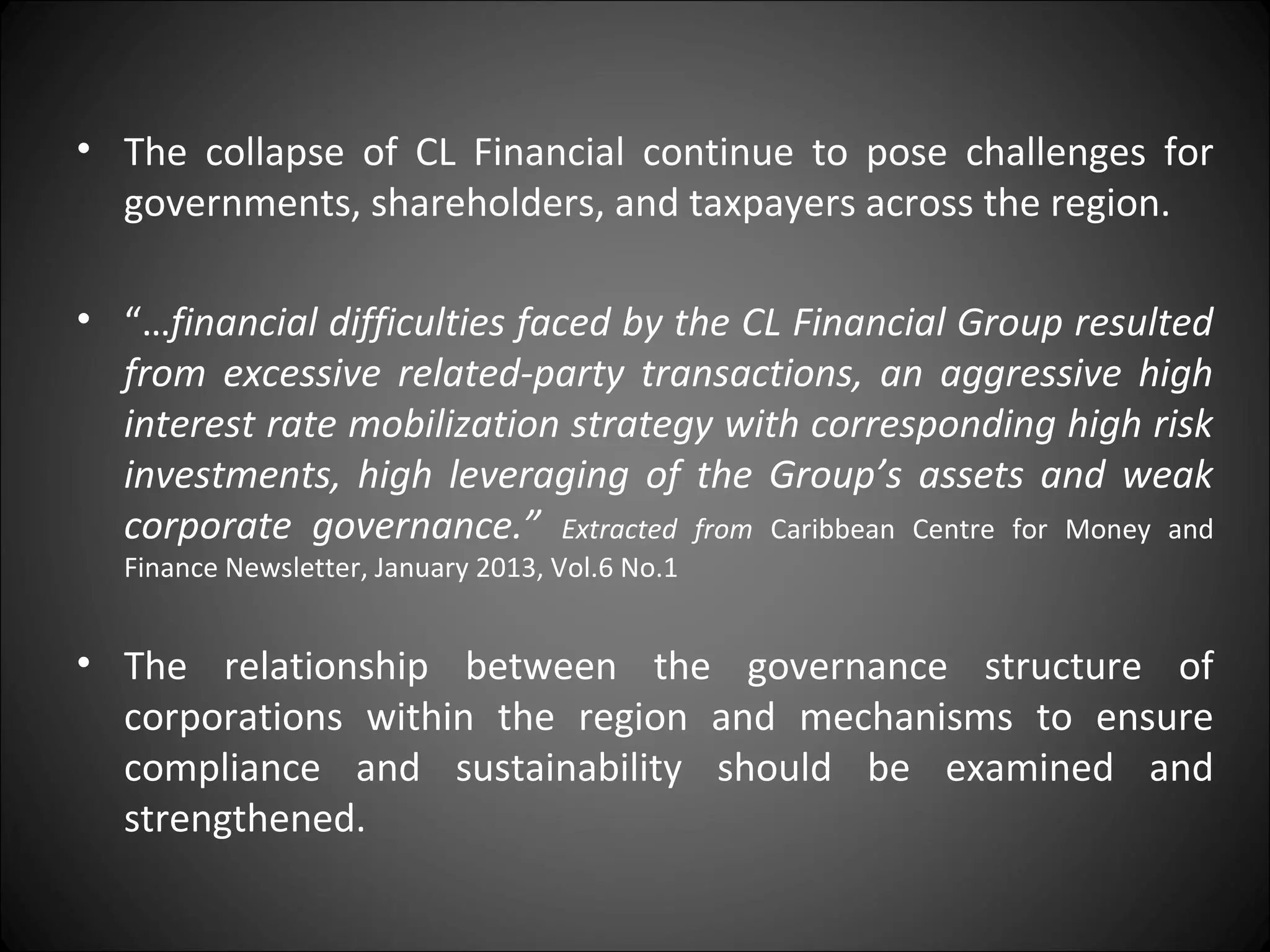 • The collapse of CL Financial continue to pose challenges for
governments, shareholders, and taxpayers across the region.
• “…financial difficulties faced by the CL Financial Group resulted
from excessive related-party transactions, an aggressive high
interest rate mobilization strategy with corresponding high risk
investments, high leveraging of the Group’s assets and weak
corporate governance.” Extracted from Caribbean Centre for Money and
Finance Newsletter, January 2013, Vol.6 No.1
• The relationship between the governance structure of
corporations within the region and mechanisms to ensure
compliance and sustainability should be examined and
strengthened.
 