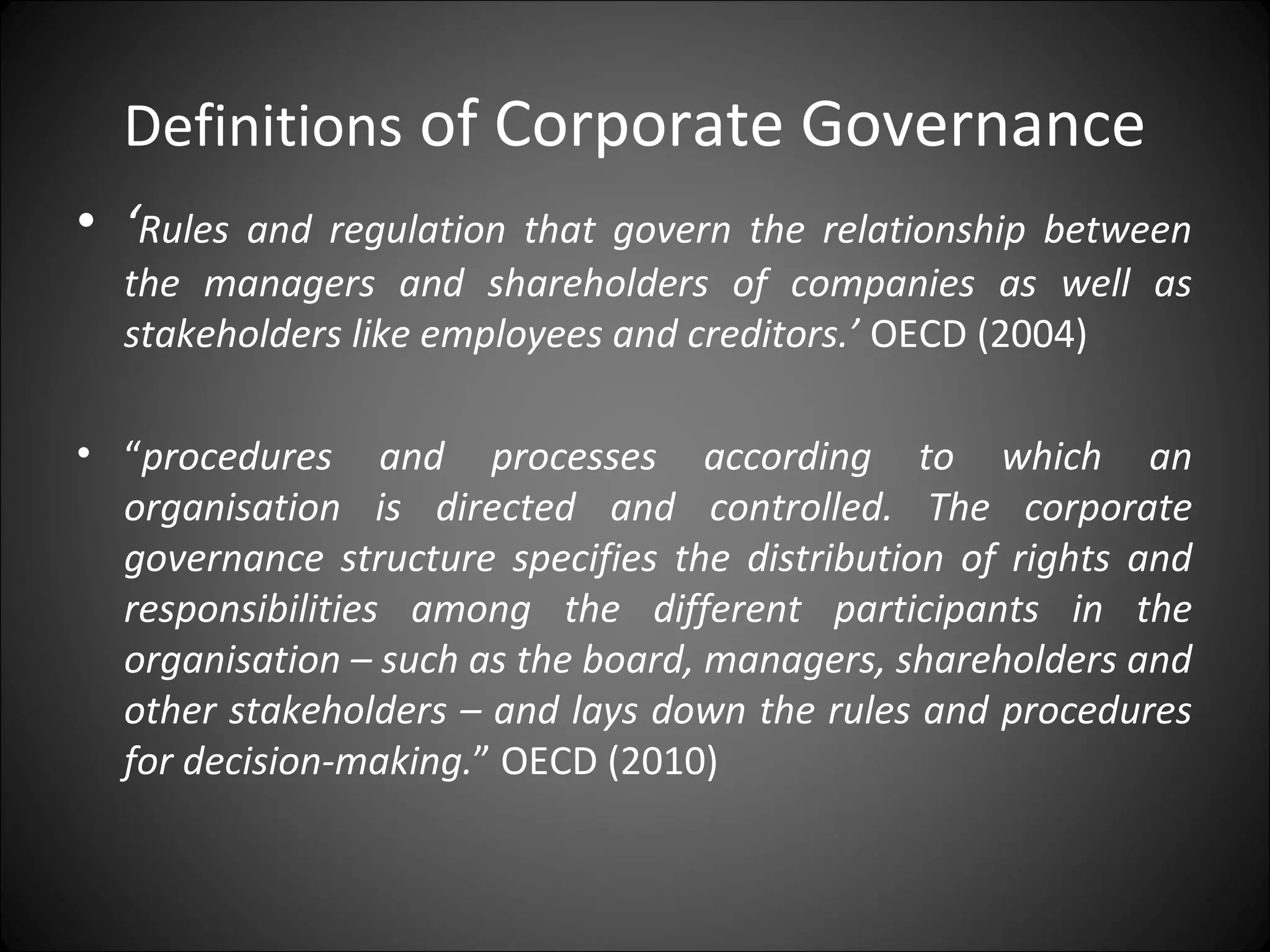 Definitions of Corporate Governance
• ‘Rules and regulation that govern the relationship between
the managers and shareholders of companies as well as
stakeholders like employees and creditors.’ OECD (2004)
• “procedures and processes according to which an
organisation is directed and controlled. The corporate
governance structure specifies the distribution of rights and
responsibilities among the different participants in the
organisation – such as the board, managers, shareholders and
other stakeholders – and lays down the rules and procedures
for decision-making.” OECD (2010)
 