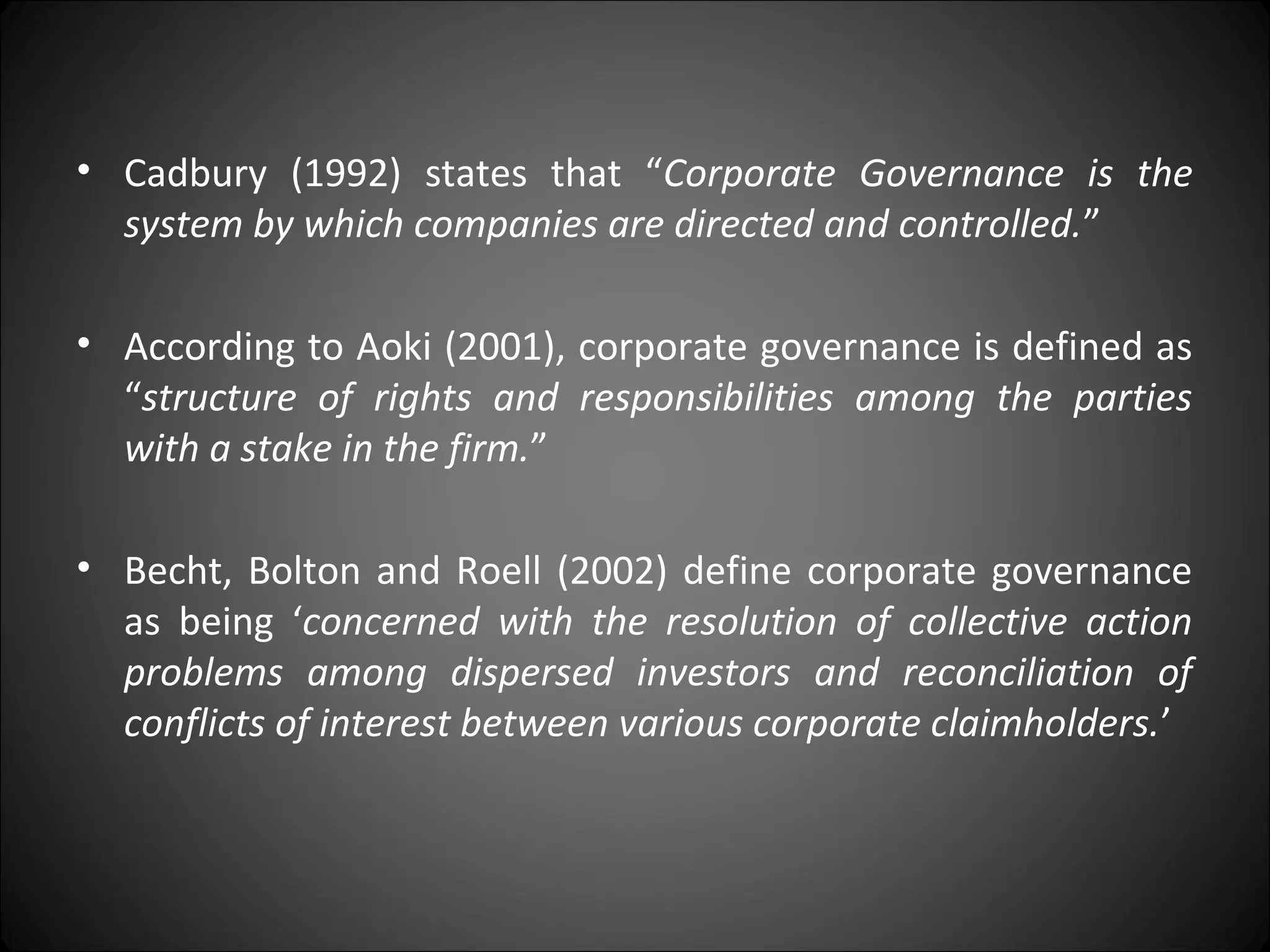 • Cadbury (1992) states that “Corporate Governance is the
system by which companies are directed and controlled.”
• According to Aoki (2001), corporate governance is defined as
“structure of rights and responsibilities among the parties
with a stake in the firm.”
• Becht, Bolton and Roell (2002) define corporate governance
as being ‘concerned with the resolution of collective action
problems among dispersed investors and reconciliation of
conflicts of interest between various corporate claimholders.’
 