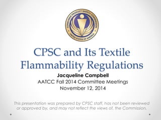 CPSC and Its Textile 
Flammability Regulations 
Jacqueline Campbell 
AATCC Fall 2014 Committee Meetings 
November 12, 2014 
This presentation was prepared by CPSC staff, has not been reviewed 
or approved by, and may not reflect the views of, the Commission. 
 