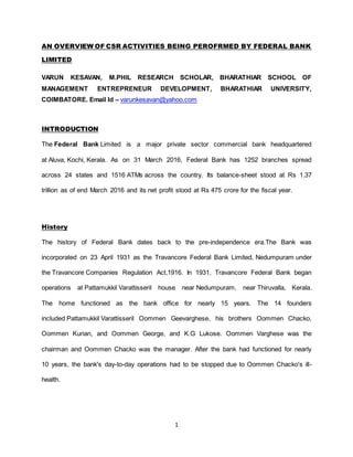 1
AN OVERVIEW OF CSR ACTIVITIES BEING PEROFRMED BY FEDERAL BANK
LIMITED
VARUN KESAVAN, M.PHIL RESEARCH SCHOLAR, BHARATHIAR SCHOOL OF
MANAGEMENT ENTREPRENEUR DEVELOPMENT, BHARATHIAR UNIVERSITY,
COIMBATORE. Email Id – varunkesavan@yahoo.com
INTRODUCTION
The Federal Bank Limited is a major private sector commercial bank headquartered
at Aluva, Kochi, Kerala. As on 31 March 2016, Federal Bank has 1252 branches spread
across 24 states and 1516 ATMs across the country. Its balance-sheet stood at Rs 1.37
trillion as of end March 2016 and its net profit stood at Rs 475 crore for the fiscal year.
History
The history of Federal Bank dates back to the pre-independence era.The Bank was
incorporated on 23 April 1931 as the Travancore Federal Bank Limited, Nedumpuram under
the Travancore Companies Regulation Act,1916. In 1931, Travancore Federal Bank began
operations at Pattamukkil Varattisseril house near Nedumpuram, near Thiruvalla, Kerala.
The home functioned as the bank office for nearly 15 years. The 14 founders
included Pattamukkil Varattisseril Oommen Geevarghese, his brothers Oommen Chacko,
Oommen Kurian, and Oommen George, and K.G Lukose. Oommen Varghese was the
chairman and Oommen Chacko was the manager. After the bank had functioned for nearly
10 years, the bank's day-to-day operations had to be stopped due to Oommen Chacko's ill-
health.
 