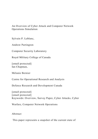 An Overview of Cyber Attack and Computer Network
Operations Simulation
Sylvain P. Leblanc,
Andrew Partington
Computer Security Laboratory
Royal Military College of Canada
[email protected]
Ian Chapman,
Mélanie Bernier
Centre for Operational Research and Analysis
Defence Research and Development Canada
[email protected]
[email protected]
Keywords: Overview, Survey Paper, Cyber Attacks, Cyber
Warfare, Computer Network Operations
Abstract
This paper represents a snapshot of the current state of
 