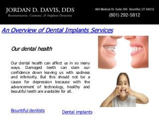 An Overview of Dental Implants Services
Our dental health
Our dental health can affect us in so many
ways. Damaged teeth can slam our
confidence down leaving us with sadness
and inferiority. But this should not be a
cause for depression because with the
advancement of technology, healthy and
beautiful teeth are available for all.

Bountiful dentists

Dental implants

 