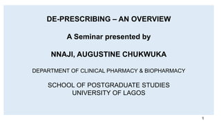 DE-PRESCRIBING – AN OVERVIEW
A Seminar presented by
NNAJI, AUGUSTINE CHUKWUKA
DEPARTMENT OF CLINICAL PHARMACY & BIOPHARMACY
SCHOOL OF POSTGRADUATE STUDIES
UNIVERSITY OF LAGOS
1
 