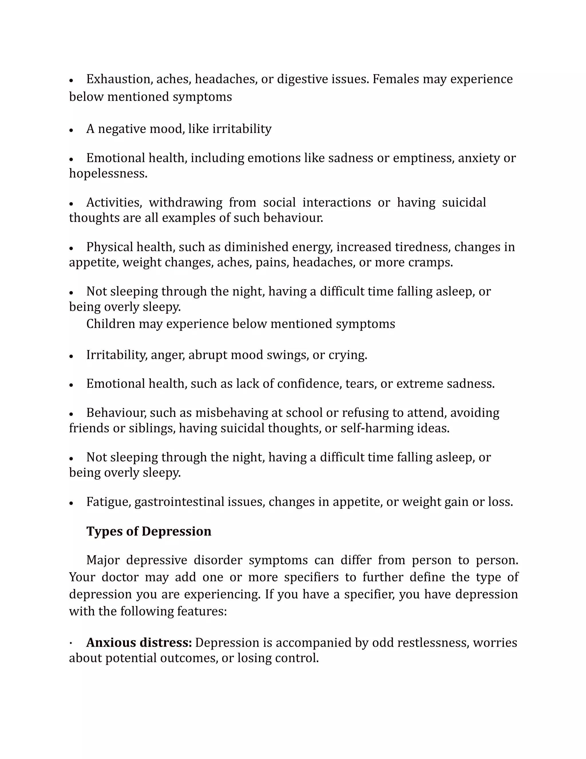  Exhaustion, aches, headaches, or digestive issues. Females may experience
below mentioned symptoms
 A negative mood, like irritability
 Emotional health, including emotions like sadness or emptiness, anxiety or
hopelessness.
 Activities, withdrawing from social interactions or having suicidal
thoughts are all examples of such behaviour.
 Physical health, such as diminished energy, increased tiredness, changes in
appetite, weight changes, aches, pains, headaches, or more cramps.
 Not sleeping through the night, having a difficult time falling asleep, or
being overly sleepy.
Children may experience below mentioned symptoms
 Irritability, anger, abrupt mood swings, or crying.
 Emotional health, such as lack of confidence, tears, or extreme sadness.
 Behaviour, such as misbehaving at school or refusing to attend, avoiding
friends or siblings, having suicidal thoughts, or self-harming ideas.
 Not sleeping through the night, having a difficult time falling asleep, or
being overly sleepy.
 Fatigue, gastrointestinal issues, changes in appetite, or weight gain or loss.
Types of Depression
Major depressive disorder symptoms can differ from person to person.
Your doctor may add one or more specifiers to further define the type of
depression you are experiencing. If you have a specifier, you have depression
with the following features:
· Anxious distress: Depression is accompanied by odd restlessness, worries
about potential outcomes, or losing control.
 