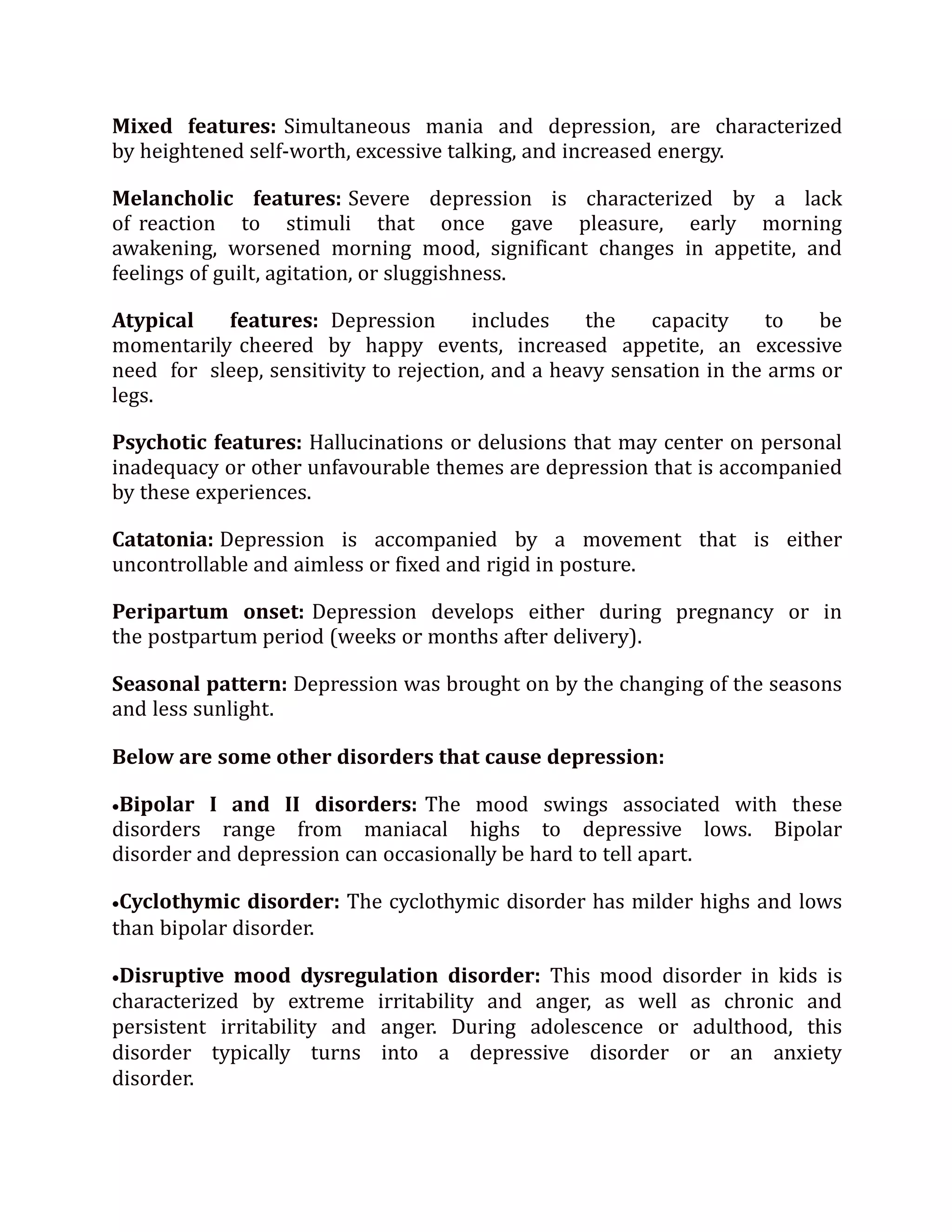 Mixed features: Simultaneous mania and depression, are characterized
by heightened self-worth, excessive talking, and increased energy.
Melancholic features: Severe depression is characterized by a lack
of reaction to stimuli that once gave pleasure, early morning
awakening, worsened morning mood, significant changes in appetite, and
feelings of guilt, agitation, or sluggishness.
Atypical features: Depression includes the capacity to be
momentarily cheered by happy events, increased appetite, an excessive
need for sleep, sensitivity to rejection, and a heavy sensation in the arms or
legs.
Psychotic features: Hallucinations or delusions that may center on personal
inadequacy or other unfavourable themes are depression that is accompanied
by these experiences.
Catatonia: Depression is accompanied by a movement that is either
uncontrollable and aimless or fixed and rigid in posture.
Peripartum onset: Depression develops either during pregnancy or in
the postpartum period (weeks or months after delivery).
Seasonal pattern: Depression was brought on by the changing of the seasons
and less sunlight.
Below are some other disorders that cause depression:
Bipolar I and II disorders: The mood swings associated with these
disorders range from maniacal highs to depressive lows. Bipolar
disorder and depression can occasionally be hard to tell apart.
Cyclothymic disorder: The cyclothymic disorder has milder highs and lows
than bipolar disorder.
Disruptive mood dysregulation disorder: This mood disorder in kids is
characterized by extreme irritability and anger, as well as chronic and
persistent irritability and anger. During adolescence or adulthood, this
disorder typically turns into a depressive disorder or an anxiety
disorder.
 