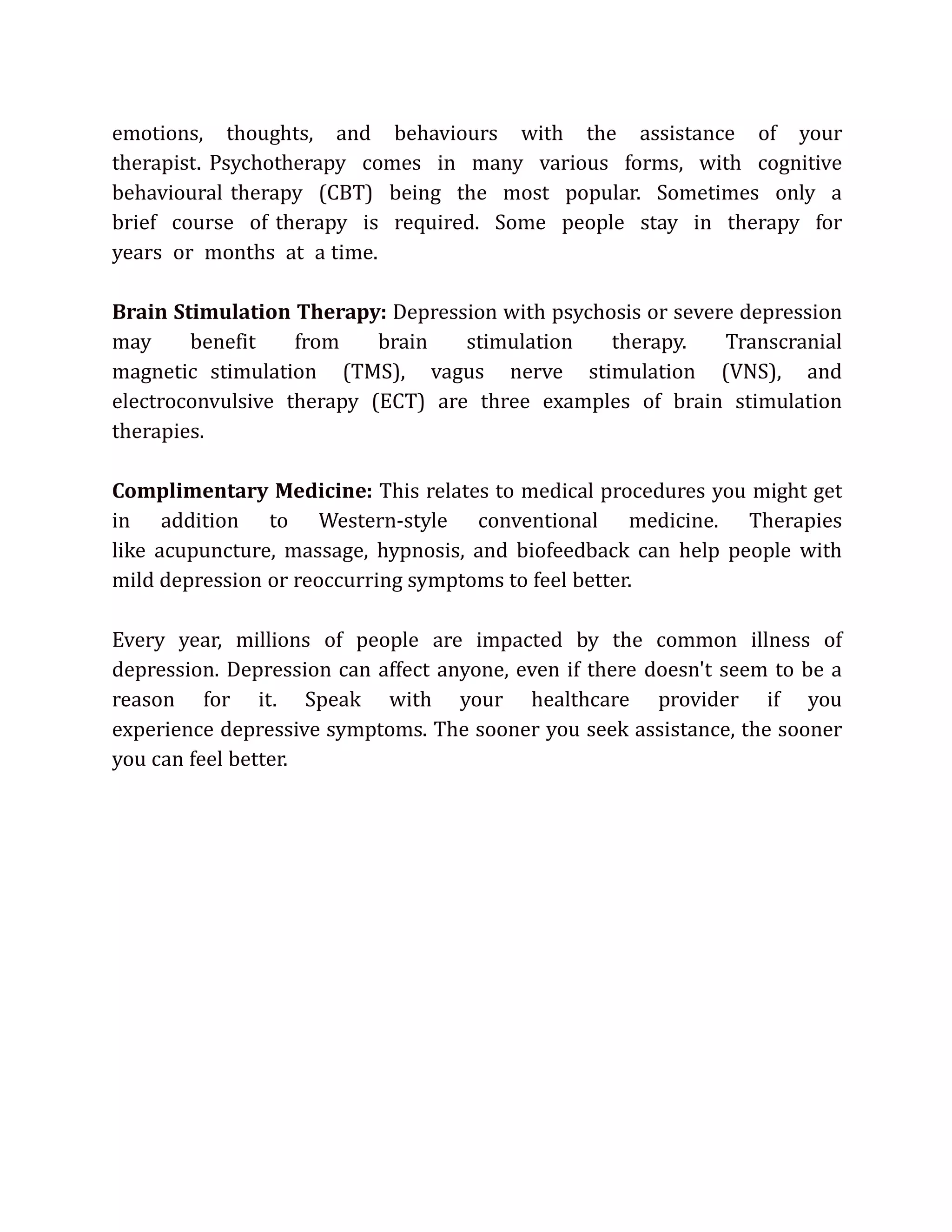emotions, thoughts, and behaviours with the assistance of your
therapist. Psychotherapy comes in many various forms, with cognitive
behavioural therapy (CBT) being the most popular. Sometimes only a
brief course of therapy is required. Some people stay in therapy for
years or months at a time.
Brain Stimulation Therapy: Depression with psychosis or severe depression
may benefit from brain stimulation therapy. Transcranial
magnetic stimulation (TMS), vagus nerve stimulation (VNS), and
electroconvulsive therapy (ECT) are three examples of brain stimulation
therapies.
Complimentary Medicine: This relates to medical procedures you might get
in addition to Western-style conventional medicine. Therapies
like acupuncture, massage, hypnosis, and biofeedback can help people with
mild depression or reoccurring symptoms to feel better.
Every year, millions of people are impacted by the common illness of
depression. Depression can affect anyone, even if there doesn't seem to be a
reason for it. Speak with your healthcare provider if you
experience depressive symptoms. The sooner you seek assistance, the sooner
you can feel better.
 