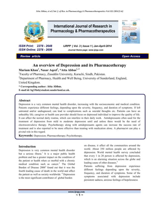 Atta Abbas, et al / Int. J. of Res. in Pharmacology & Pharmacotherapeutics Vol-3(1) 2014 [1-6]
www.ijrpp.com
~ 1 ~
ISSN Print: 2278 - 2648 IJRPP | Vol. 3 | Issue 1 | Jan-April-2014
ISSN Online: 2278 - 2656 Journal Home page: www.ijrpp.com
Review article Open Access
An overview of Depression and its Pharmacotherapy
Marium Khan1
, Nasar Aqeel1
, *Atta Abbas1, 2
1
Faculty of Pharmacy, Ziauddin University, Karachi, Sindh, Pakistan.
2
Department of Pharmacy, Health and Well Being, University of Sunderland, England,
United Kingdom.
* Corresponding author: Atta Abbas.
E-mail id: bg33bd@student.sunderland.ac.uk.
Abstract
Depression is a very common mental health disorder, increasing with the socioeconomic and medical condition.
Patients experience different feelings, depending upon the severity, frequency, and duration of symptoms. If left
untreated and/or undiagnosed; can lead to complications such as suicidal thoughts etc. Patients can have an
unhealthy life; caregiver or health care provider should focus on depressed individual to improve the quality of life.
It can affect the normal daily routine, which can interfere in their daily work. Antidepressants often used for the
treatment of depression from mild to moderate depression until and unless there would be the need of
electroconvulsive therapy. Psychotherapy along with antidepressants agents can increase the success rate of
treatment and is also reported to be more effective than treating with medication alone. A pharmacist can play a
pivotal role in this regard.
Keywords: Depression; Pharmacotherapy; Psychotherapy.
Introduction
Depression is very common mental health disorder
but a serious illness.1
It is a major public health
problem and has a greater impact on the condition of
the patient or health when co morbid with a chronic
medical condition such as cancer.2
The Global
Burden of Disease 20003
found out that it was the
fourth leading cause of death in the world and affect
the patient as well as society worldwide. 4
Depression
is the most significant contributor of global burden
on disease, it affect all the communities around the
world. About 350 million people are affected by
depression. World mental health survey concluded
that every 1 in 20 person is affected by depression,
which is an alarming situation across the globe and
leading cause of other diseases.3
Patients suffering from depression experience
different feelings depending upon the severity,
frequency, and duration of symptoms. Some of the
symptoms associated with depression include
persistent sadness, anxious feelings of hopelessness
International Journal of Research in
Pharmacology & Pharmacotherapeutics
 