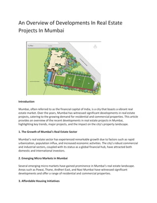 An Overview of Developments In Real Estate
Projects In Mumbai
Introduction
Mumbai, often referred to as the financial capital of India, is a city that boasts a vibrant real
estate market. Over the years, Mumbai has witnessed significant developments in real estate
projects, catering to the growing demand for residential and commercial properties. This article
provides an overview of the recent developments in real estate projects in Mumbai,
highlighting key trends, major projects, and the impact on the city’s property landscape.
1. The Growth of Mumbai’s Real Estate Sector
Mumbai’s real estate sector has experienced remarkable growth due to factors such as rapid
urbanization, population influx, and increased economic activities. The city’s robust commercial
and industrial sectors, coupled with its status as a global financial hub, have attracted both
domestic and international investors.
2. Emerging Micro Markets in Mumbai
Several emerging micro markets have gained prominence in Mumbai’s real estate landscape.
Areas such as Powai, Thane, Andheri East, and Navi Mumbai have witnessed significant
developments and offer a range of residential and commercial properties.
3. Affordable Housing Initiatives
 