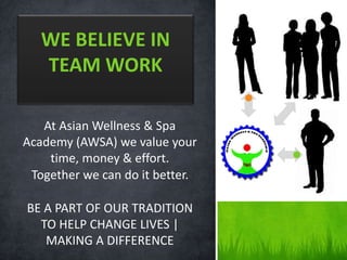At Asian Wellness & Spa
Academy (AWSA) we value your
time, money & effort.
Together we can do it better.
BE A PART OF OUR TRADITION
TO HELP CHANGE LIVES |
MAKING A DIFFERENCE
WE BELIEVE IN
TEAM WORK
 