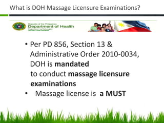 What is DOH Massage Licensure Examinations?
• Per PD 856, Section 13 &
Administrative Order 2010-0034,
DOH is mandated
to conduct massage licensure
examinations
• Massage license is a MUST
 