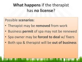What happens if the therapist
has no license?
Possible scenarios:
• Therapist may be removed from work
• Business permit of spa may not be renewed
• Spa owner may be forced to deal w/ fixers
• Both spa & therapist will be out of business
 