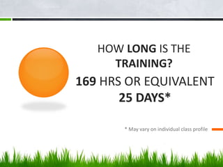 HOW LONG IS THE
TRAINING?
* May vary on individual class profile
169 HRS OR EQUIVALENT
25 DAYS*
 