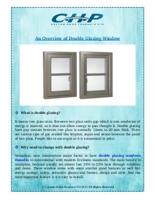 An Overview of Double Glazing Window
What is double glazing?
It means two glass units. Between two glass units gap which is non conductor of
energy is inserted, so it does not allow energy to pass thought it. Double glazing
have gap contain between two glass is normally 12mm to 20 mm thick. There
are various type of gas availed like krypton, argon and xenon between the panel
of two glass. People like to use argon as it is economical in price.
Why need to change with double glazing?
Nowadays, new construction major factor to have  double glazing windows
Dunedin to conventional with modern liveliness standards. The main benefit is
insulation, because usually we almost lost 15% to 25% heat through windows
and doors. These window come with some another good features as well like
energy savings, safety, attractive glasses and frames, design and style. And the
most important feature is it is easy to install.
© Custom Home Products NZ 2015 All Rights Reserved
 