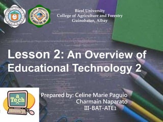 Bicol University
College of Agriculture and Forestry
Guinobatan, Albay
Lesson 2: An Overview of
Educational Technology 2
Prepared by: Celine Marie Paguio
Charmain Naparato
III-BAT-ATE1
 