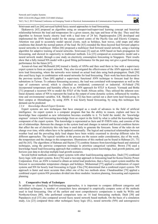 Network and Complex Systems www.iiste.org
ISSN 2224-610X (Paper) ISSN 2225-0603 (Online)
Vol.3, No.2, 2013-National Conference on Emerging Trends in Electrical, Instrumentation & Communication Engineering
44
Srinivasan and Lee [64] surveyed hybrid fuzzy neural approaches to load forecasting.
Djukanovic [65] proposed an algorithm using an unsupervised/supervised learning concept and historical
relationship between the load and temperature for a given season, day type and hour of the day. They used this
algorithm to forecast hourly electric load with a lead time of 24 hrs. Papalexopoulos [29] developed and
implemented the ANN based model for the energy control centre of the Pacific Gas and Electric Company.
Attention was paid to accurately model special events, such as holidays, heat waves, cold snaps and other
conditions that disturb the normal pattern of the load. Ho [63] extended the three-layered feed forward adaptive
neural networks to multilayer. Dillon [66] proposed a multilayer feed forward neural network, using a learning
algorithm for adaptive training of neural networks. Srinivasan [3] used an ANN based on back propagation for
forecasting, and showed its superiority to traditional methods. Liu [23] compared an econometric model and a
neural network model, through a case study on electricity consumption forecasting in Singapore. Their results
show that a fully trained NN model with a good fitting performance for the past may not give a good forecasting
performance for the future [67].
Azzam-ul-Asar and McDonald [68] trained a family of ANNs and then used them in line with a supervisory
expert system to form an expert network. They also investigated the effectiveness of the ANN approach to short
term load forecasting, where the networks were trained on actual load data using back-propagation. Dash [50]
also used fuzzy logic in combination with neural networks for load forecasting. Their work has been discussed in
the previous section. Chen [69] applied a supervisory functional ANN technique to forecast load for three
substations in Taiwan. To enhance forecasting accuracy, the load was correlated with temperature as well as the
type of customers served, which is classified as residential, commercial or industrial. Al-Fuhaid [70]
incorporated temperature and humidity effects in an ANN approach for STLF in Kuwait. Vermaak and Botha
[71] proposed a recurrent NN to model the STLF of the South African utility. They utilized the inherent non-
linear dynamic nature of NN to represent the load as the output of some dynamic system, influenced by weather,
time and environmental variables. S.K. Sheikh et al. [72] has been carried out a short term laod forecasting in
their campus at Ahmadnagar, by using ANN. It was hourly based forecasting, by using this technique fure
demand can be predicted.
2.3.4 Knowledge-Based Expert Systems
Expert systems are new techniques that have emerged as a result of advances in the field of artificial
intelligence. An expert system is a computer program that has the ability to reason, explain and have its
knowledge base expanded as new information becomes available to it. To build the model, the ‘knowledge
engineer’ extracts load forecasting knowledge from an expert in the field by what is called the knowledge base
component of the expert system. This knowledge is represented as facts and IF-THEN rules, and consists of the
set of relationships. Between the changes in the system load and changes in natural and forced condition factors
that affect the use of electricity this rule base is used daily to generate the forecasts. Some of the rules do not
change over time, while others have to be updated continually. The logical and syntactical relationships between
weather load and the prevailing daily load shapes have been widely examined to develop different rules for
different approaches. The typical variables in the process are the season under consideration, day of the week,
the temperature and the change in this temperature. Illustrations of this method can be found in Rahman [31, 73]
and Ho [63]. The algorithms of Rahman and Hazim [73] combine features from knowledge-based and statistical
techniques, using the pairwise comparison technique to prioritize categorical variables. Brown [74] used a
knowledge based load-forecasting approach that combines existing system knowledge, load growth patterns, and
horizon year data to develop multiple load growth scenarios.
Several hybrid methods combine expert systems with other load-forecasting approaches. Dash [75] combined
fuzzy logic with expert systems. Kim [76] used a two-step approach in forecasting load for Korea Electric Power
Corporation. First, an ANN is trained to obtain an initial load prediction, then a fuzzy expert system modifies the
forecast to accommodate temperature changes and holidays. Mohammad [77] applied a combination of expert
systems and NN for hourly load forecasting in Egypt. Chiu [78] determined that a combined expert system- NN
approach is faster and more accurate than either one of the two methods alone. Chandrasekhar [79] applied a
combined expert system-NN procedure divided into three modules: location planning, forecasting and expansion
planning.
3. Comparative Study of Techniques
In addition to classifying load-forecasting approaches, it is important to compare different categories and
individual techniques. A number of researchers have attempted to empirically compare some of the methods
used in load forecasting. One of the earliest and most comprehensive comparisons is made by Willis and
Northcote-Green [80], who performed comparison tests on 14 load forecasting methods. Dash [50] and
Papadaocis et.al [15] also compared several fuzzy neural network based methods. On the basis of a simulation
study, Liu [23] compared three other techniques fuzzy logic (FL), neural networks (NN) and autoregressive
 