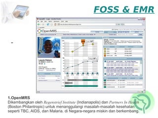 FOSS & EMR


 -




1.OpenMRS
Dikembangkan oleh Regenstrief Institute (Indianapolis) dan Partners In Health
(Boston Philantropic) untuk menanggulangi masalah-masalah kesehatan
seperti TBC, AIDS, dan Malaria. di Negara-negara miskin dan berkembang.
 