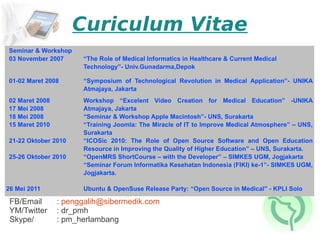 Curiculum Vitae
Seminar & Workshop
03 November 2007      “The Role of Medical Informatics in Healthcare & Current Medical
                      Technology”- Univ.Gunadarma,Depok

01-02 Maret 2008      “Symposium of Technological Revolution in Medical Application”- UNIKA
                      Atmajaya, Jakarta
02 Maret 2008         Workshop “Excelent Video Creation for Medical Education” -UNIKA
17 Mei 2008           Atmajaya, Jakarta
18 Mei 2008           “Seminar & Workshop Apple Macintosh”- UNS, Surakarta
15 Maret 2010         “Training Joomla: The Miracle of IT to Improve Medical Atmosphere” – UNS,
                      Surakarta
21-22 Oktober 2010    “ICOSic 2010: The Role of Open Source Software and Open Education
                      Resource in Improving the Quality of Higher Education” – UNS, Surakarta.
25-26 Oktober 2010    “OpenMRS ShortCourse – with the Developer” – SIMKES UGM, Jogjakarta
                      “Seminar Forum Informatika Kesehatan Indonesia (FIKI) ke-1”- SIMKES UGM,
                      Jogjakarta.

26 Mei 2011           Ubuntu & OpenSuse Release Party: “Open Source in Medical” - KPLI Solo

 FB/Email       : penggalih@sibermedik.com
 YM/Twitter     : dr_pmh
 Skype/         : pm_herlambang
 