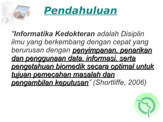 Pendahuluan

"Informatika Kedokteran adalah Disiplin
ilmu yang berkembang dengan cepat yang
berurusan dengan penyimpanan, penarikan
dan penggunaan data, informasi, serta
pengetahuan biomedik secara optimal untuk
tujuan pemecahan masalah dan
pengambilan keputusan” (Shortliffe, 2006)
             keputusan
 